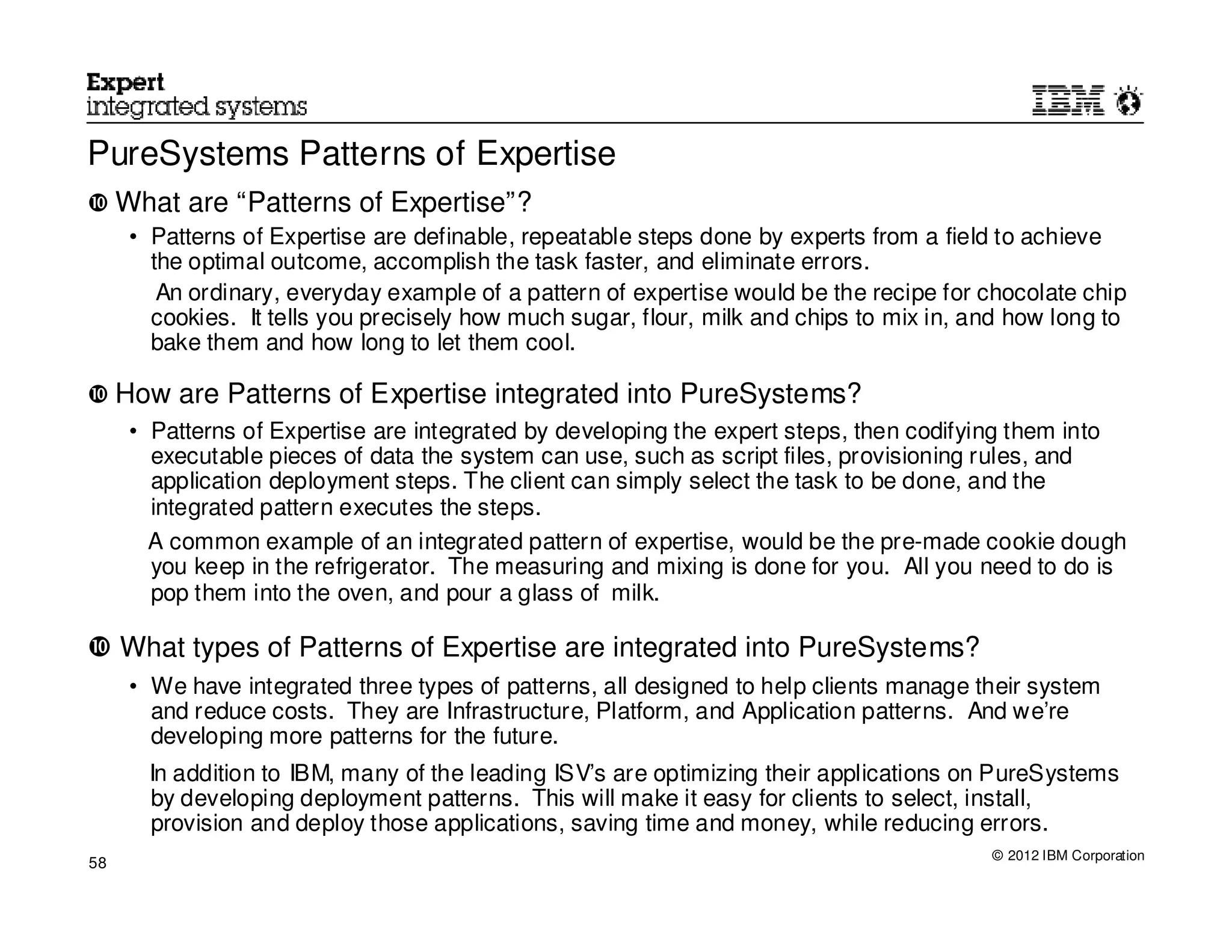 PureSystems Patterns of Expertise
     What are “Patterns of Expertise”?
      • Patterns of Expertise are definable, repeatable steps done by experts from a field to achieve
        the optimal outcome, accomplish the task faster, and eliminate errors.
         An ordinary, everyday example of a pattern of expertise would be the recipe for chocolate chip
        cookies. It tells you precisely how much sugar, flour, milk and chips to mix in, and how long to
        bake them and how long to let them cool.

     How are Patterns of Expertise integrated into PureSystems?
      • Patterns of Expertise are integrated by developing the expert steps, then codifying them into
        executable pieces of data the system can use, such as script files, provisioning rules, and
        application deployment steps. The client can simply select the task to be done, and the
        integrated pattern executes the steps.
        A common example of an integrated pattern of expertise, would be the pre-made cookie dough
        you keep in the refrigerator. The measuring and mixing is done for you. All you need to do is
        pop them into the oven, and pour a glass of milk.

     What types of Patterns of Expertise are integrated into PureSystems?
      • We have integrated three types of patterns, all designed to help clients manage their system
        and reduce costs. They are Infrastructure, Platform, and Application patterns. And we’re
        developing more patterns for the future.
       In addition to IBM, many of the leading ISV’s are optimizing their applications on PureSystems
       by developing deployment patterns. This will make it easy for clients to select, install,
       provision and deploy those applications, saving time and money, while reducing errors.
                                                                                          © 2012 IBM Corporation
58
 