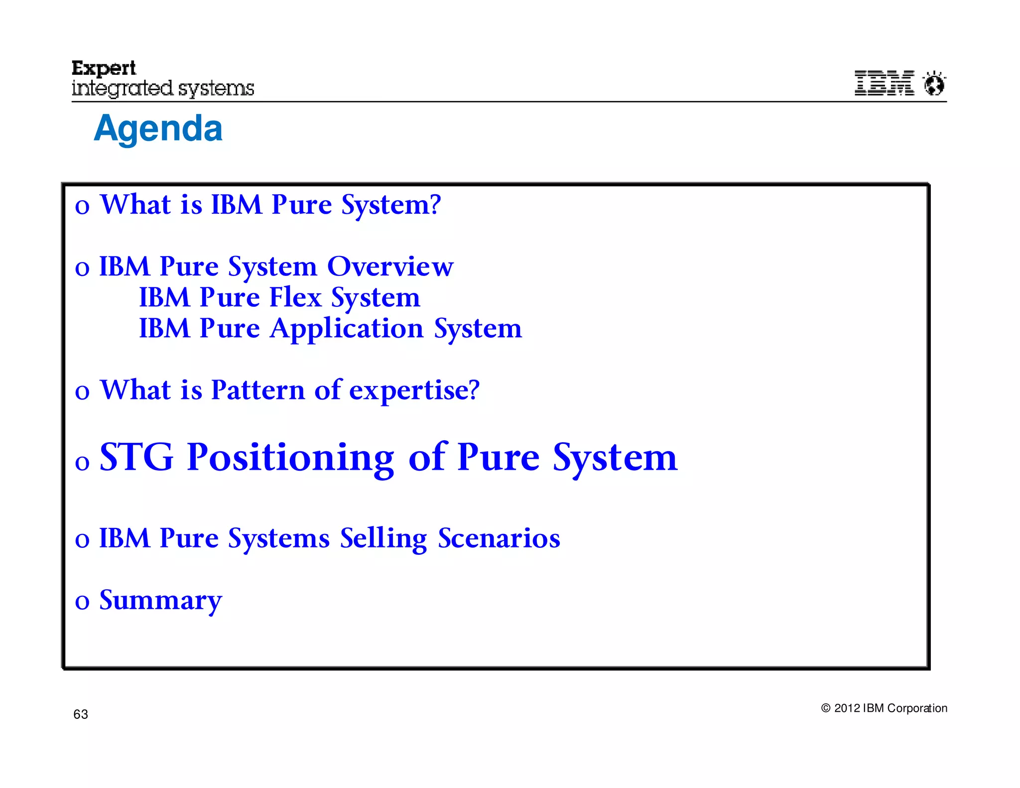 Agenda

o What is IBM Pure System?

o IBM Pure System Overview
     IBM Pure Flex System
     IBM Pure Application System

o What is Pattern of expertise?

o    STG Positioning of Pure System

o IBM Pure Systems Selling Scenarios

o Summary



                                       © 2012 IBM Corporation
63
 