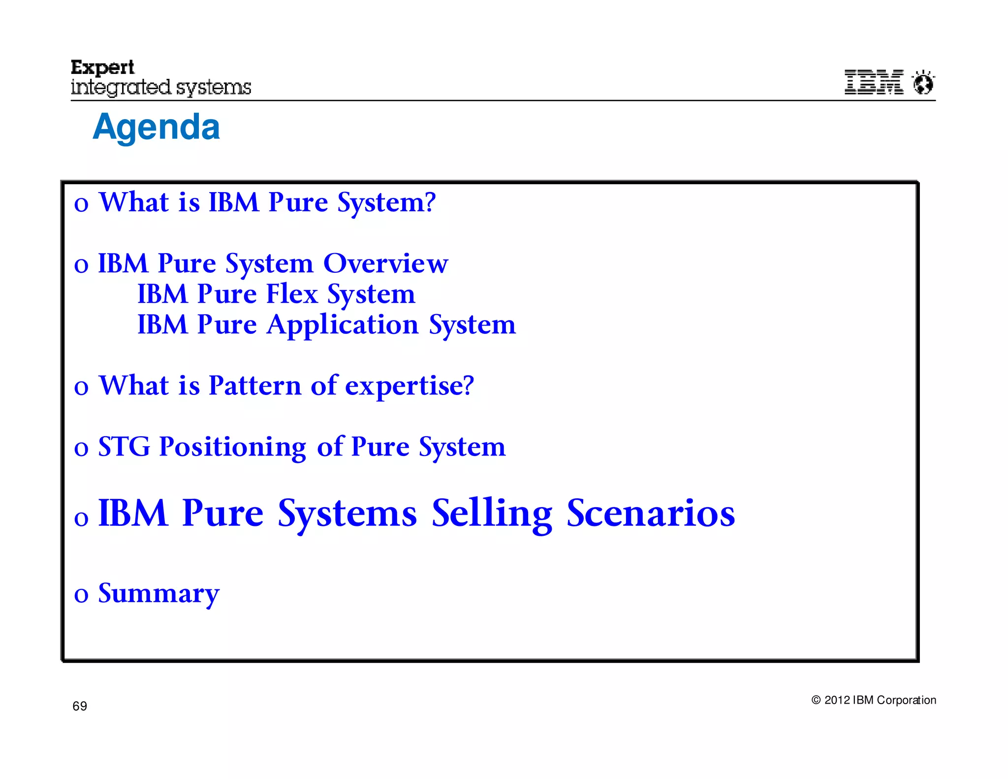 Agenda

o What is IBM Pure System?

o IBM Pure System Overview
     IBM Pure Flex System
     IBM Pure Application System

o What is Pattern of expertise?

o STG Positioning of Pure System

o    IBM Pure Systems Selling Scenarios

o Summary



                                          © 2012 IBM Corporation
69
 