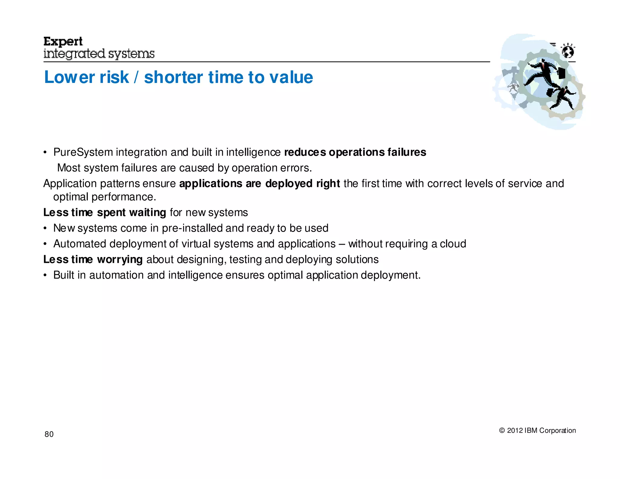 Lower risk / shorter time to value



• PureSystem integration and built in intelligence reduces operations failures
   Most system failures are caused by operation errors.
Application patterns ensure applications are deployed right the first time with correct levels of service and
  optimal performance.
Less time spent waiting for new systems
• New systems come in pre-installed and ready to be used
• Automated deployment of virtual systems and applications – without requiring a cloud
Less time worrying about designing, testing and deploying solutions
• Built in automation and intelligence ensures optimal application deployment.




                                                                                               © 2012 IBM Corporation
80
 