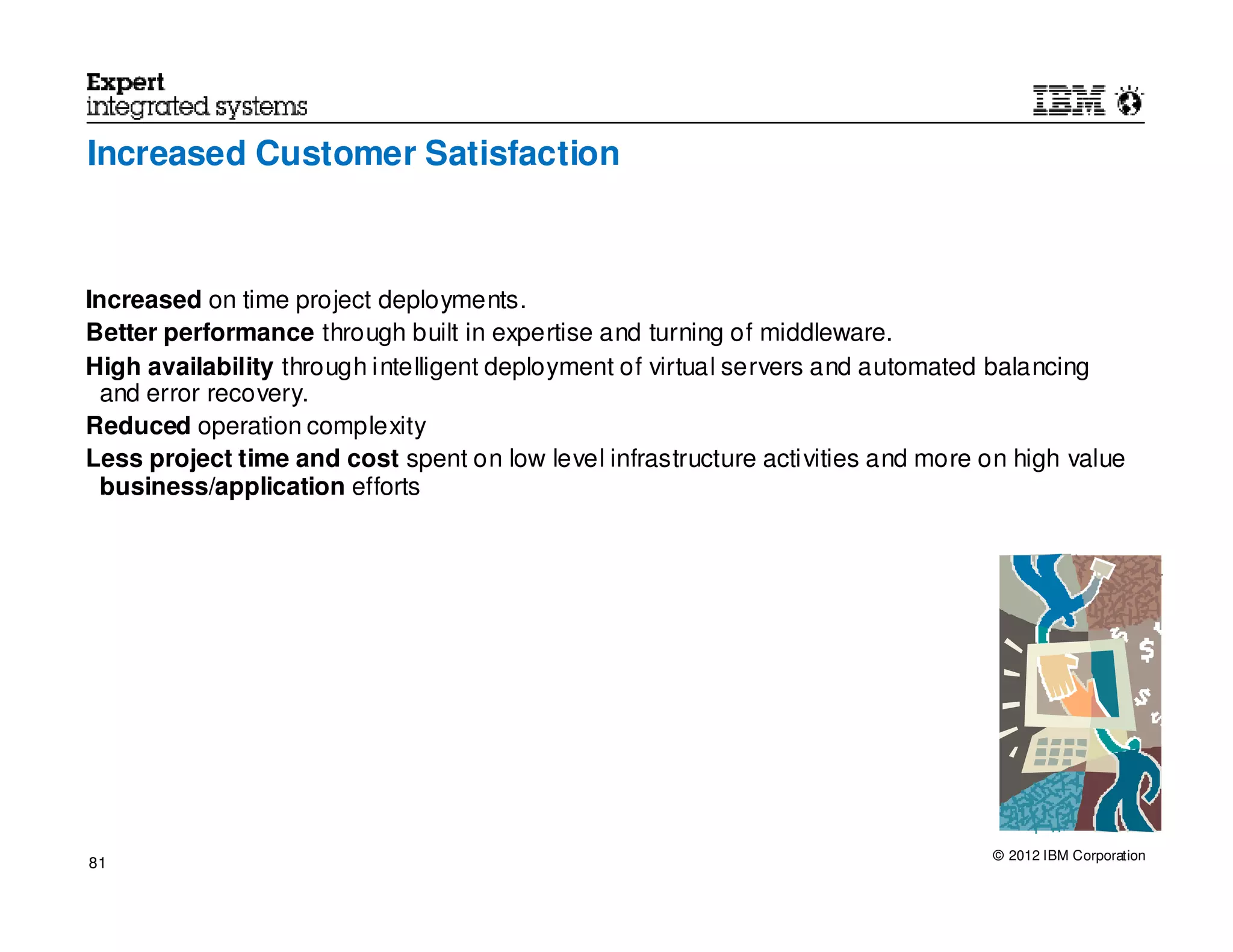 Increased Customer Satisfaction



Increased on time project deployments.
Better performance through built in expertise and turning of middleware.
High availability through intelligent deployment of virtual servers and automated balancing
  and error recovery.
Reduced operation complexity
Less project time and cost spent on low level infrastructure activities and more on high value
  business/application efforts




                                                                                  © 2012 IBM Corporation
81
 