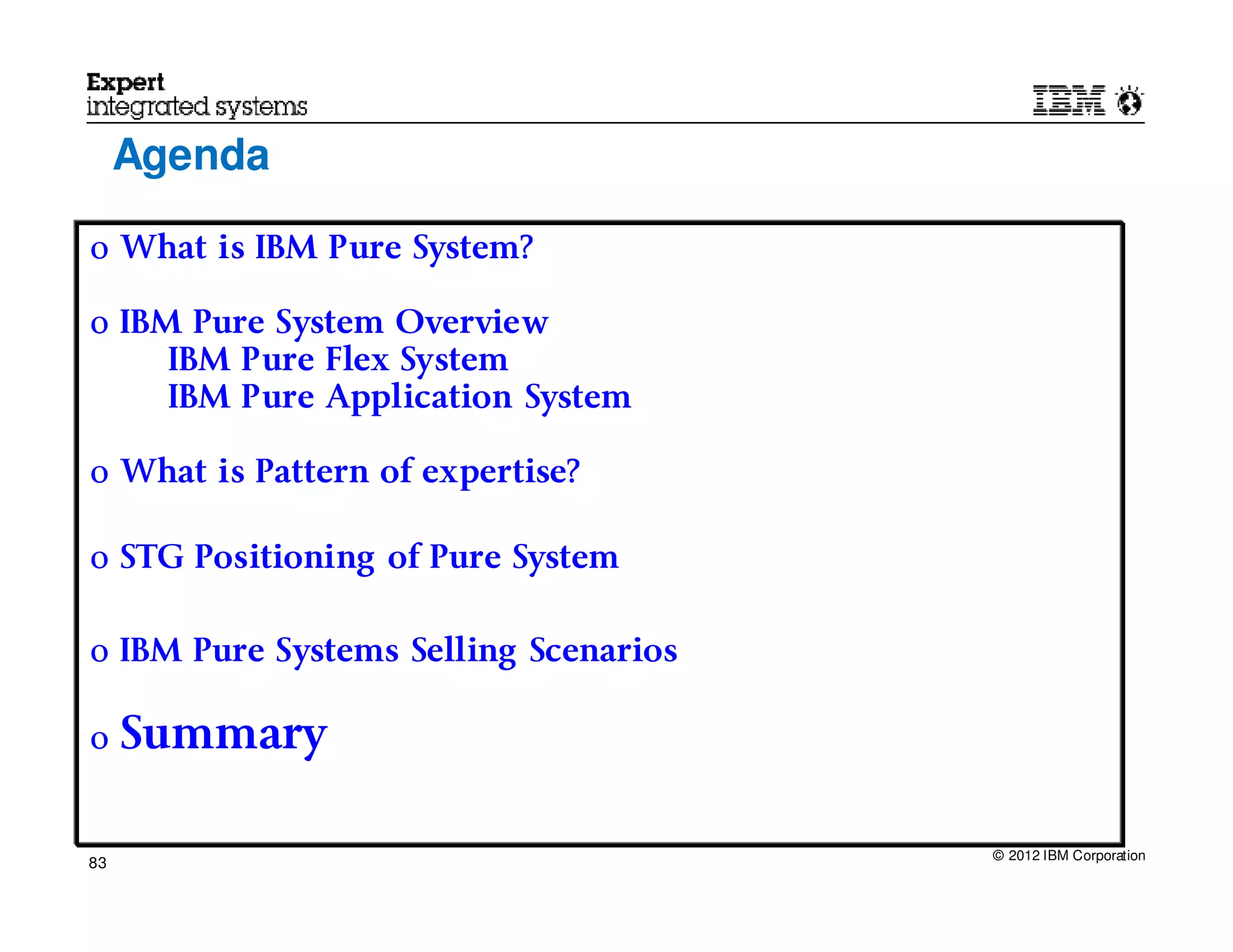 Agenda

o What is IBM Pure System?

o IBM Pure System Overview
     IBM Pure Flex System
     IBM Pure Application System

o What is Pattern of expertise?

o STG Positioning of Pure System


o IBM Pure Systems Selling Scenarios

o    Summary

                                       © 2012 IBM Corporation
83
 