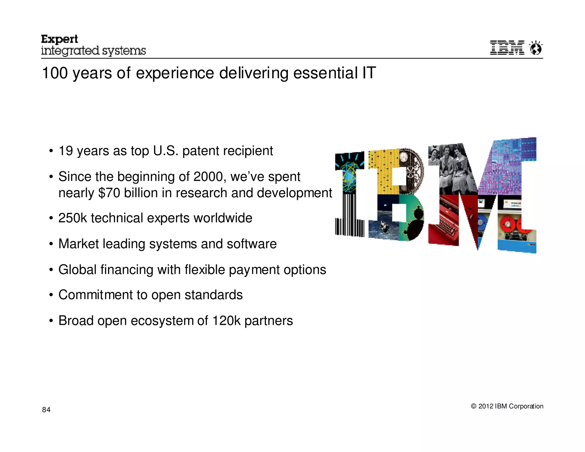 100 years of experience delivering essential IT



 • 19 years as top U.S. patent recipient
 • Since the beginning of 2000, we’ve spent
   nearly $70 billion in research and development
 • 250k technical experts worldwide
 • Market leading systems and software
 • Global financing with flexible payment options
 • Commitment to open standards
 • Broad open ecosystem of 120k partners




                                                    © 2012 IBM Corporation
84
 