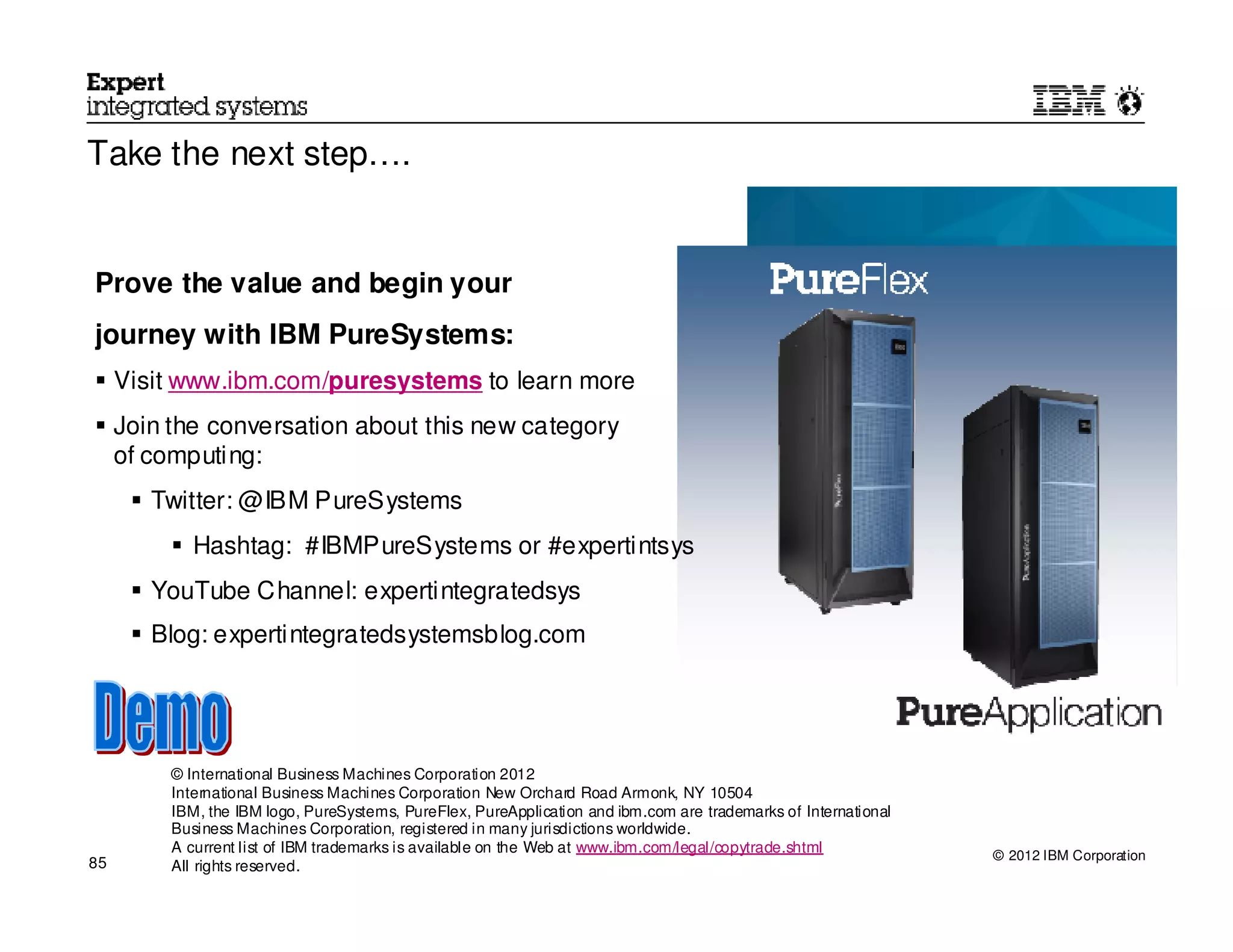Take the next step….


Prove the value and begin your
journey with IBM PureSystems:
     Visit www.ibm.com/puresystems to learn more
     Join the conversation about this new category
     of computing:
        Twitter: @IBM PureSystems
             Hashtag: #IBMPureSystems or #expertintsys
        YouTube Channel: expertintegratedsys
        Blog: expertintegratedsystemsblog.com




          © International Business Machines Corporation 2012
          International Business Machines Corporation New Orchard Road Armonk, NY 10504
          IBM, the IBM logo, PureSystems, PureFlex, PureApplication and ibm.com are trademarks of International
          Business Machines Corporation, registered in many jurisdictions worldwide.
          A current list of IBM trademarks is available on the Web at www.ibm.com/legal/copytrade.shtml           © 2012 IBM Corporation
85        All rights reserved.                                                                                    © 2012 IBM Corporation
 