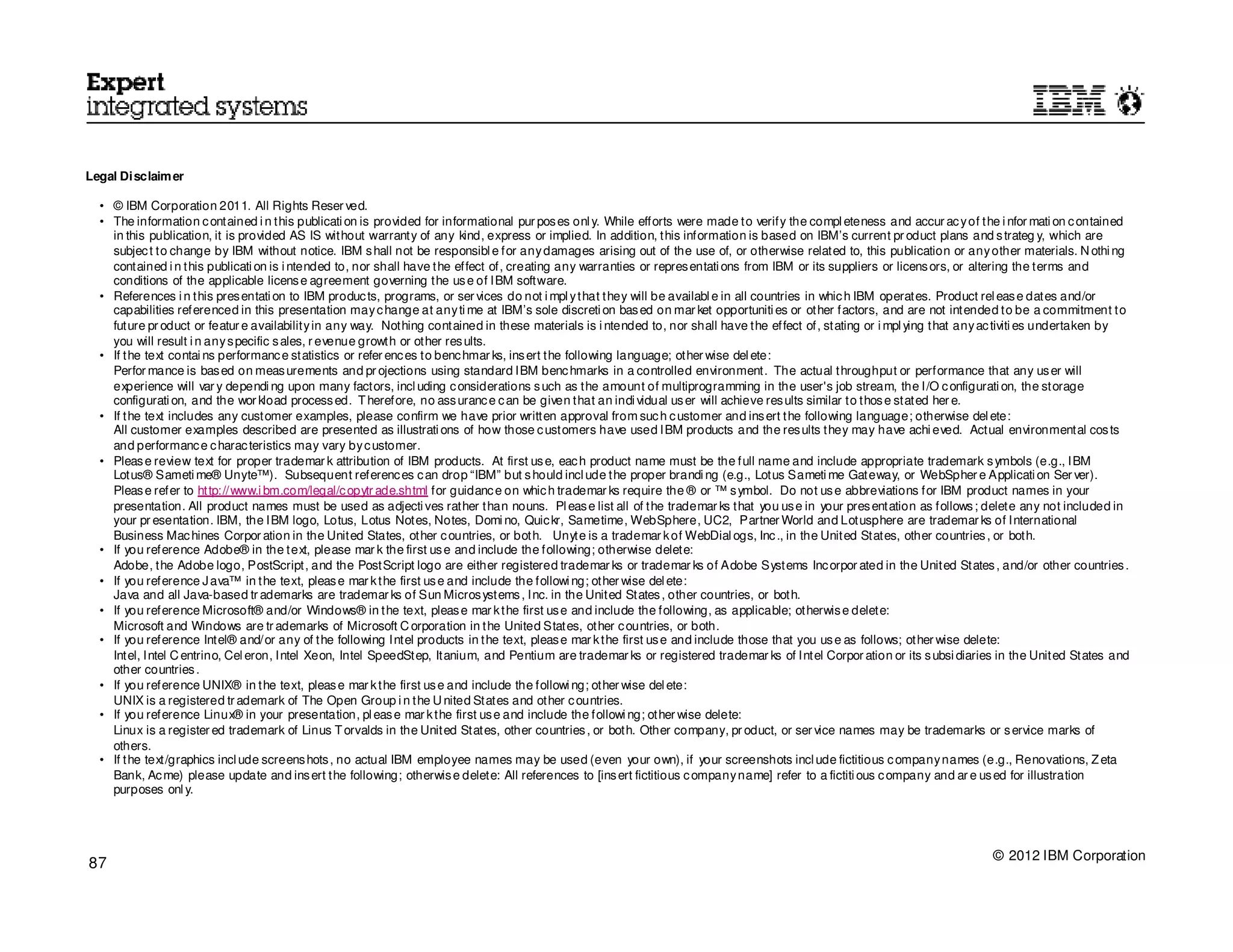 Legal Disclaim er

  • © IBM Corporation 2011. All Rights Reser ved.
  • The information c ontained i n this publicati on is provided for informational pur pos es onl y. While efforts were made to verify the compl eteness and accur ac y of the i nfor mati on c ontained
    in this publication, it is provided AS IS without warranty of any kind, express or implied. In addition, this information is based on IBM’s current pr oduct plans and s trateg y, which are
    subjec t to change by IBM without notice. IBM s hall not be responsibl e for any damages arising out of the use of, or otherwise related to, this publication or any other materials. N othi ng
    contained i n this publicati on is i ntended to, nor shall have the effect of, creating any warranties or repres entati ons from IBM or its suppliers or licens ors, or altering the terms and
    conditions of the applicable licens e agreement governing the us e of IBM software.
  • References i n this pres entati on to IBM produc ts, programs, or ser vices do not i mpl y that they will be availabl e in all countries in whic h IBM operates. Product rel eas e dates and/or
    capabilities referenced in this presentation may c hange at any ti me at IBM’s sole discreti on bas ed on mar ket opportuniti es or other factors, and are not intended to be a commitment to
    future pr oduct or featur e availability in any way. Nothing contained in these materials is i ntended to, nor shall have the effect of, stating or i mpl ying that any ac tiviti es undertaken by
    you will result i n any s pecific s ales, r evenue growth or other res ults.
  • If the text contai ns performanc e statistics or refer enc es to benc hmar ks, ins ert the following language; other wise del ete:
    Perfor mance is bas ed on meas urements and pr ojections using standard IBM benc hmarks in a controlled environment. The actual throughput or performance that any us er will
    experience will var y dependi ng upon many factors, incl uding c onsiderations s uch as the amount of multiprogramming in the user's job stream, the I/O c onfigurati on, the storage
    configurati on, and the wor kload process ed. T herefore, no ass uranc e c an be given that an indi vidual us er will achieve res ults similar to thos e stated her e.
  • If the text includes any customer examples, please confirm we have prior written approval from suc h c ustomer and ins ert the following language; otherwise del ete:
    All customer examples described are presented as illustrati ons of how those c ustomers have used IBM products and the res ults they may have achi eved. Actual environmental cos ts
    and performanc e c harac teristics may vary by c ustomer.
  • Pleas e review text for proper trademar k attribution of IBM products. At first us e, eac h product name must be the full name and include appropriate trademark s ymbols (e.g., IBM
    Lotus® Sameti me® Unyte™). Subsequent referenc es c an drop “IBM” but s hould incl ude the proper brandi ng (e.g., Lotus Sameti me Gateway, or WebSpher e Applicati on Ser ver).
    Pleas e refer to http://www.i bm.com/legal/c opytr ade.shtml for guidanc e on whic h trademar ks require the ® or ™ s ymbol. Do not us e abbreviations for IBM product names in your
    presentation. All product names must be used as adjecti ves rather than nouns. Pl eas e list all of the trademar ks that you us e in your pres entation as follows ; delete any not included in
    your pr esentation. IBM, the IBM logo, Lotus, Lotus Notes, Notes, Domi no, Quic kr, Sametime, WebSphere, UC2, Partner World and Lotusphere are trademar ks of International
    Business Mac hines Corpor ation in the United States, other c ountries, or both. Unyte is a trademar k of WebDial ogs, Inc ., in the United States, other countries , or both.
  • If you reference Adobe® in the text, please mar k the first us e and include the following; otherwise delete:
    Adobe, the Adobe logo, PostScript, and the PostScript logo are either registered trademar ks or trademar ks of Adobe Systems Inc orpor ated in the United States , and/or other countries .
  • If you reference J ava™ in the text, pleas e mar k the first us e and include the followi ng; other wise del ete:
    Java and all Java-based tr ademarks are trademar ks of Sun Micros ystems , Inc. in the United States , other countries, or both.
  • If you reference Microsoft® and/or Windows® in the text, pleas e mar k the first us e and include the following, as applicable; otherwis e delete:
    Microsoft and Windows are tr ademarks of Microsoft C orporation in the United States, other c ountries, or both.
  • If you reference Intel® and/or any of the following Intel products in the text, pleas e mar k the first us e and include those that you us e as follows; other wise delete:
    Intel, Intel C entrino, Cel eron, Intel Xeon, Intel SpeedStep, Itanium, and Pentium are trademar ks or registered trademar ks of Intel Corpor ation or its s ubsi diaries in the United States and
    other countries .
  • If you reference UNIX® in the text, pleas e mar k the first us e and include the followi ng; other wise del ete:
    UNIX is a registered tr ademark of The Open Group i n the U nited States and other c ountries.
  • If you reference Linux® in your presentation, pl eas e mar k the first us e and include the followi ng; other wise delete:
    Linux is a register ed trademark of Linus T orvalds in the United States, other countries , or both. Other company, pr oduct, or ser vice names may be trademarks or s ervice marks of
    others.
  • If the text/graphics incl ude screens hots , no actual IBM employee names may be used (even your own), if your screenshots incl ude fictitious c ompany names (e.g., Renovations, Z eta
    Bank, Ac me) please update and ins ert the following; otherwis e delete: All references to [ins ert fictitious c ompany name] refer to a fictiti ous c ompany and ar e us ed for illustration
    purposes onl y.




                                                                                                                                                                             © 2012 IBM Corporation
87
 