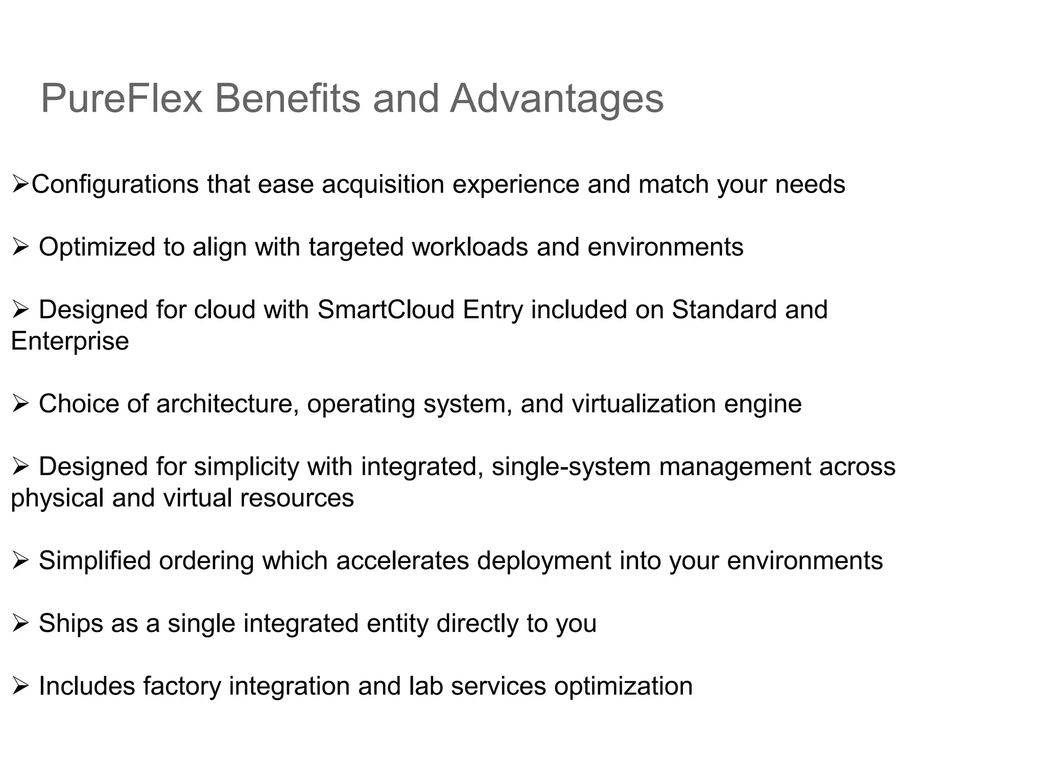 PureFlex Benefits and Advantages
Configurations that ease acquisition experience and match your needs
 Optimized to align with targeted workloads and environments
 Designed for cloud with SmartCloud Entry included on Standard and
Enterprise
 Choice of architecture, operating system, and virtualization engine
 Designed for simplicity with integrated, single-system management across
physical and virtual resources
 Simplified ordering which accelerates deployment into your environments
 Ships as a single integrated entity directly to you
 Includes factory integration and lab services optimization
 
