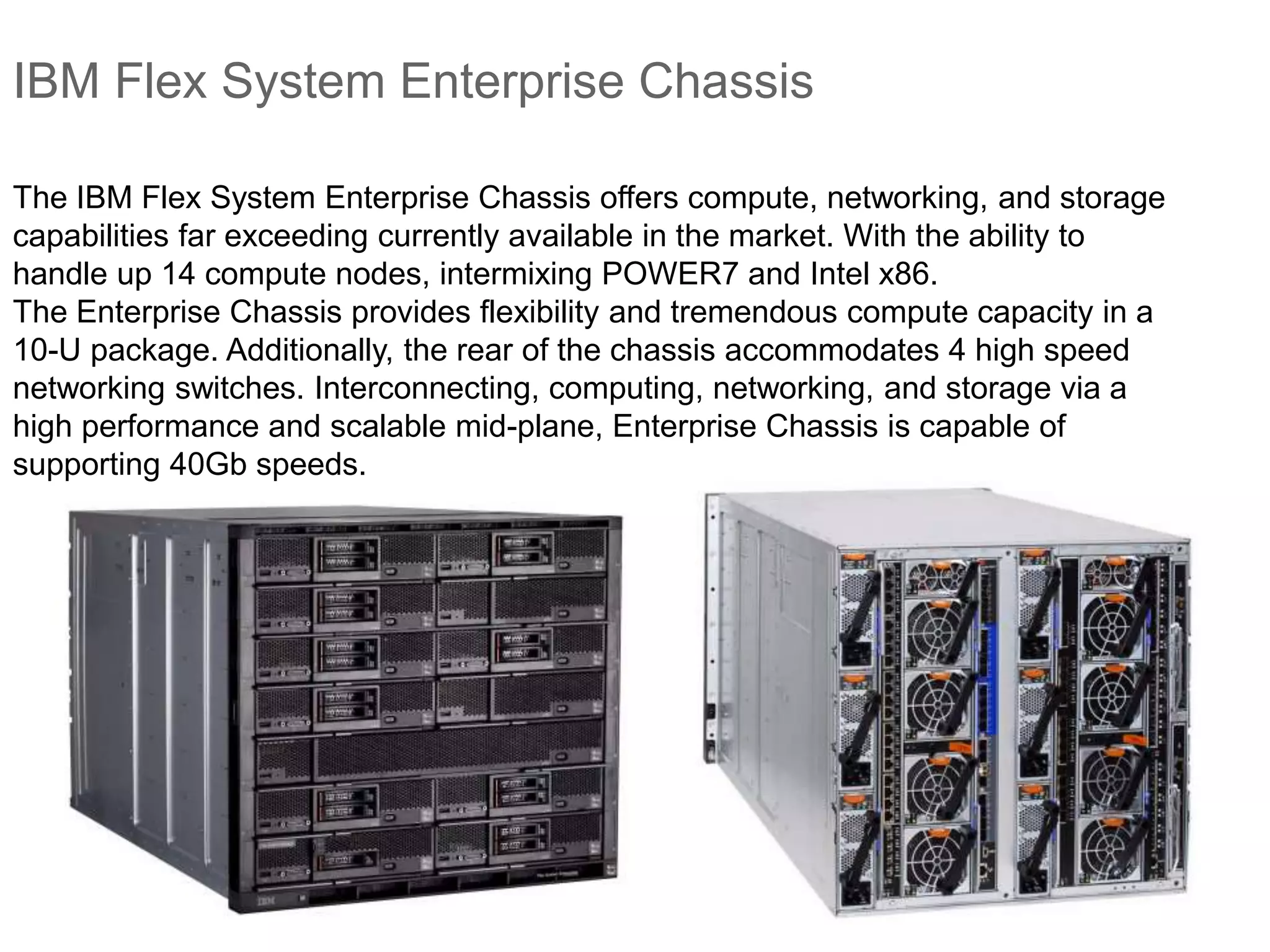IBM Flex System Enterprise Chassis
The IBM Flex System Enterprise Chassis offers compute, networking, and storage
capabilities far exceeding currently available in the market. With the ability to
handle up 14 compute nodes, intermixing POWER7 and Intel x86.
The Enterprise Chassis provides flexibility and tremendous compute capacity in a
10-U package. Additionally, the rear of the chassis accommodates 4 high speed
networking switches. Interconnecting, computing, networking, and storage via a
high performance and scalable mid-plane, Enterprise Chassis is capable of
supporting 40Gb speeds.
 