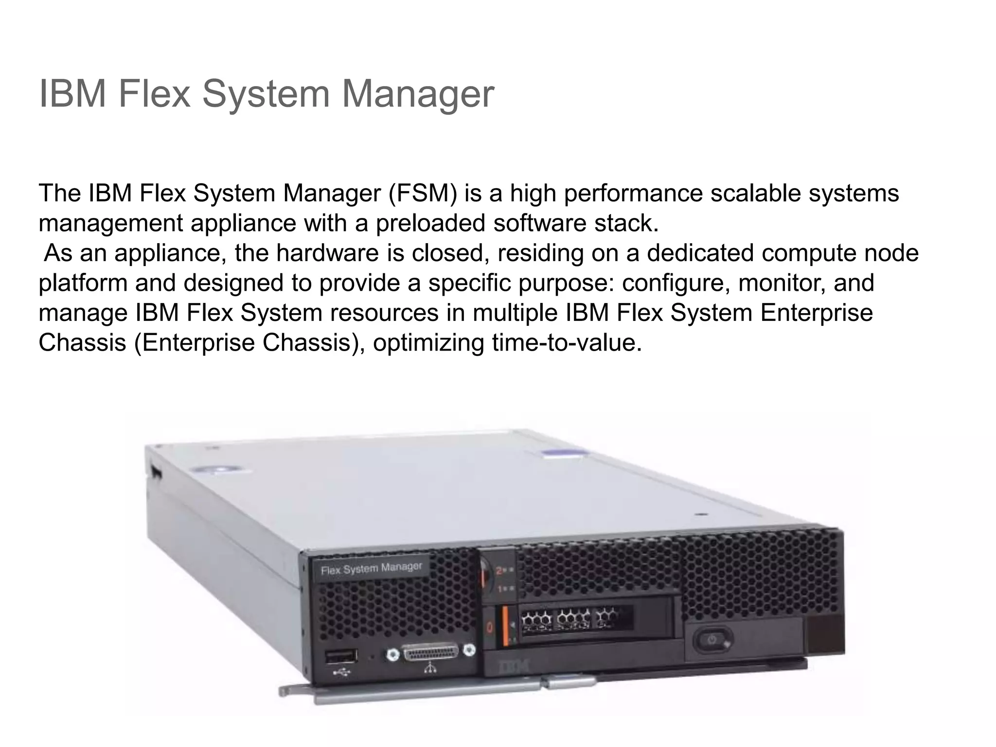 IBM Flex System Manager
The IBM Flex System Manager (FSM) is a high performance scalable systems
management appliance with a preloaded software stack.
As an appliance, the hardware is closed, residing on a dedicated compute node
platform and designed to provide a specific purpose: configure, monitor, and
manage IBM Flex System resources in multiple IBM Flex System Enterprise
Chassis (Enterprise Chassis), optimizing time-to-value.
 