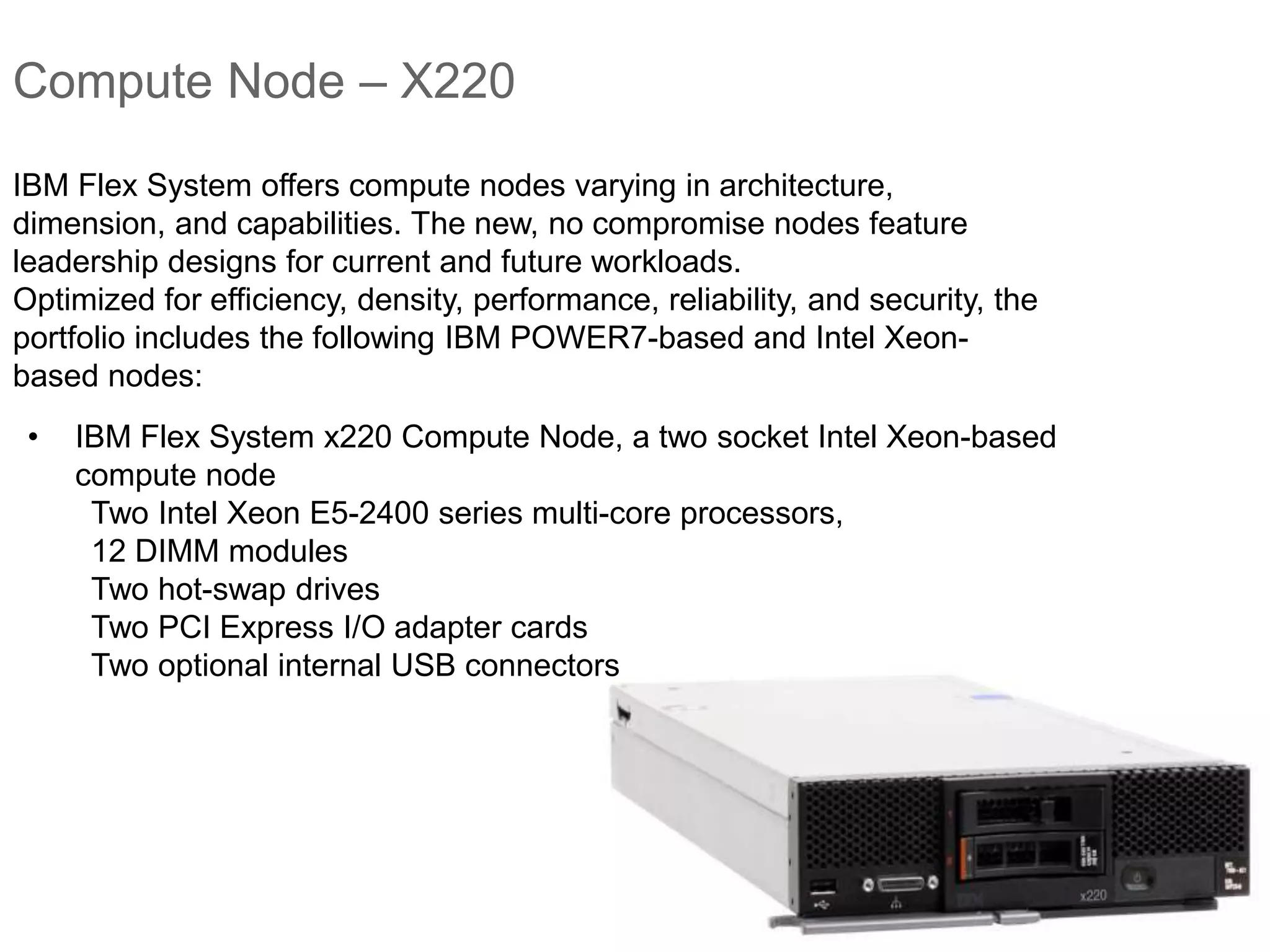 Compute Node – X220
• IBM Flex System x220 Compute Node, a two socket Intel Xeon-based
compute node
Two Intel Xeon E5-2400 series multi-core processors,
12 DIMM modules
Two hot-swap drives
Two PCI Express I/O adapter cards
Two optional internal USB connectors
IBM Flex System offers compute nodes varying in architecture,
dimension, and capabilities. The new, no compromise nodes feature
leadership designs for current and future workloads.
Optimized for efficiency, density, performance, reliability, and security, the
portfolio includes the following IBM POWER7-based and Intel Xeon-
based nodes:
 