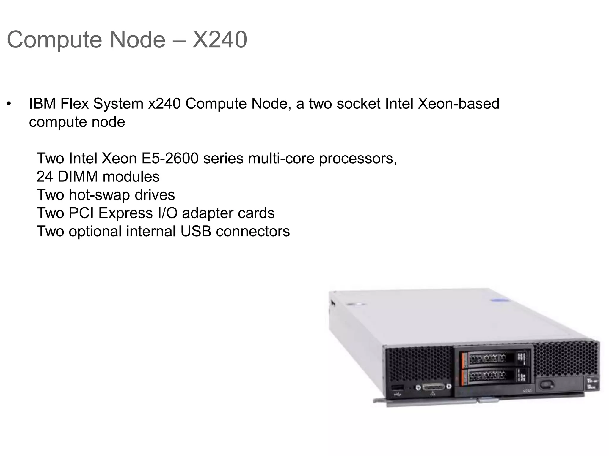 Compute Node – X240
• IBM Flex System x240 Compute Node, a two socket Intel Xeon-based
compute node
Two Intel Xeon E5-2600 series multi-core processors,
24 DIMM modules
Two hot-swap drives
Two PCI Express I/O adapter cards
Two optional internal USB connectors
 