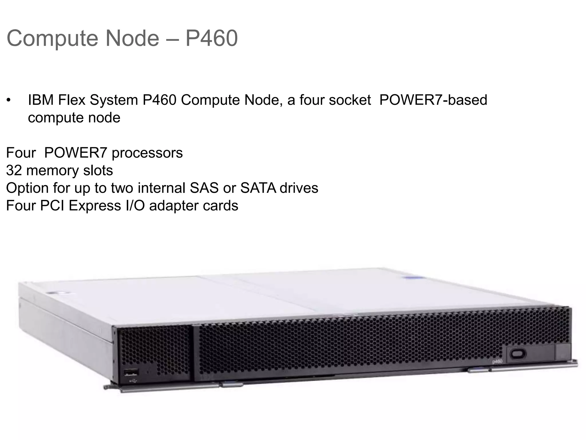 Compute Node – P460
• IBM Flex System P460 Compute Node, a four socket POWER7-based
compute node
Four POWER7 processors
32 memory slots
Option for up to two internal SAS or SATA drives
Four PCI Express I/O adapter cards
 