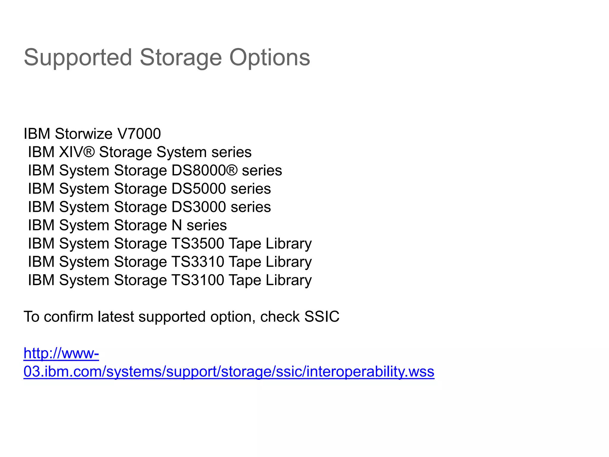 Supported Storage Options
IBM Storwize V7000
IBM XIV® Storage System series
IBM System Storage DS8000® series
IBM System Storage DS5000 series
IBM System Storage DS3000 series
IBM System Storage N series
IBM System Storage TS3500 Tape Library
IBM System Storage TS3310 Tape Library
IBM System Storage TS3100 Tape Library
To confirm latest supported option, check SSIC
http://www-
03.ibm.com/systems/support/storage/ssic/interoperability.wss
 