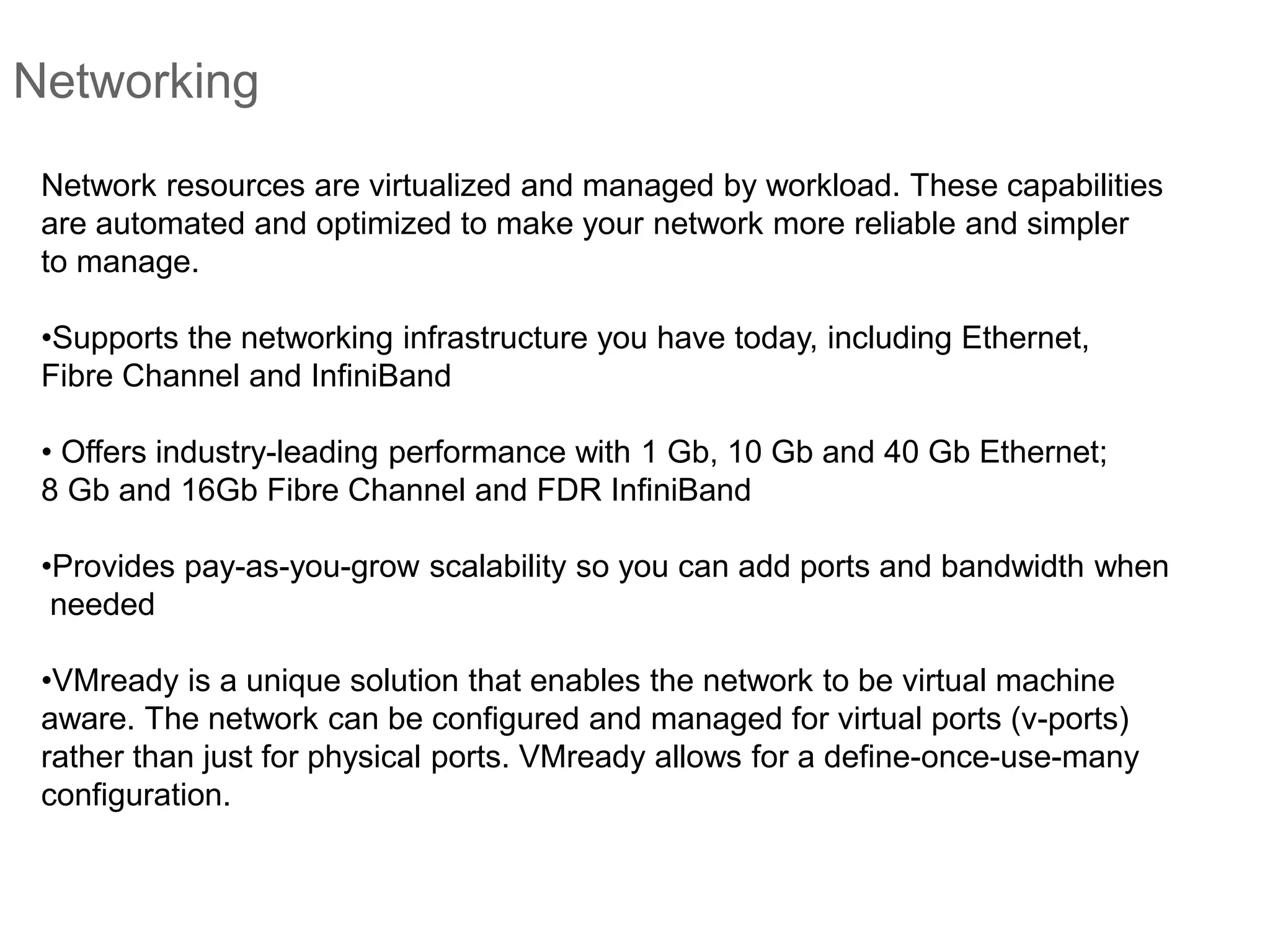 Networking
Network resources are virtualized and managed by workload. These capabilities
are automated and optimized to make your network more reliable and simpler
to manage.
•Supports the networking infrastructure you have today, including Ethernet,
Fibre Channel and InfiniBand
• Offers industry-leading performance with 1 Gb, 10 Gb and 40 Gb Ethernet;
8 Gb and 16Gb Fibre Channel and FDR InfiniBand
•Provides pay-as-you-grow scalability so you can add ports and bandwidth when
needed
•VMready is a unique solution that enables the network to be virtual machine
aware. The network can be configured and managed for virtual ports (v-ports)
rather than just for physical ports. VMready allows for a define-once-use-many
configuration.
 