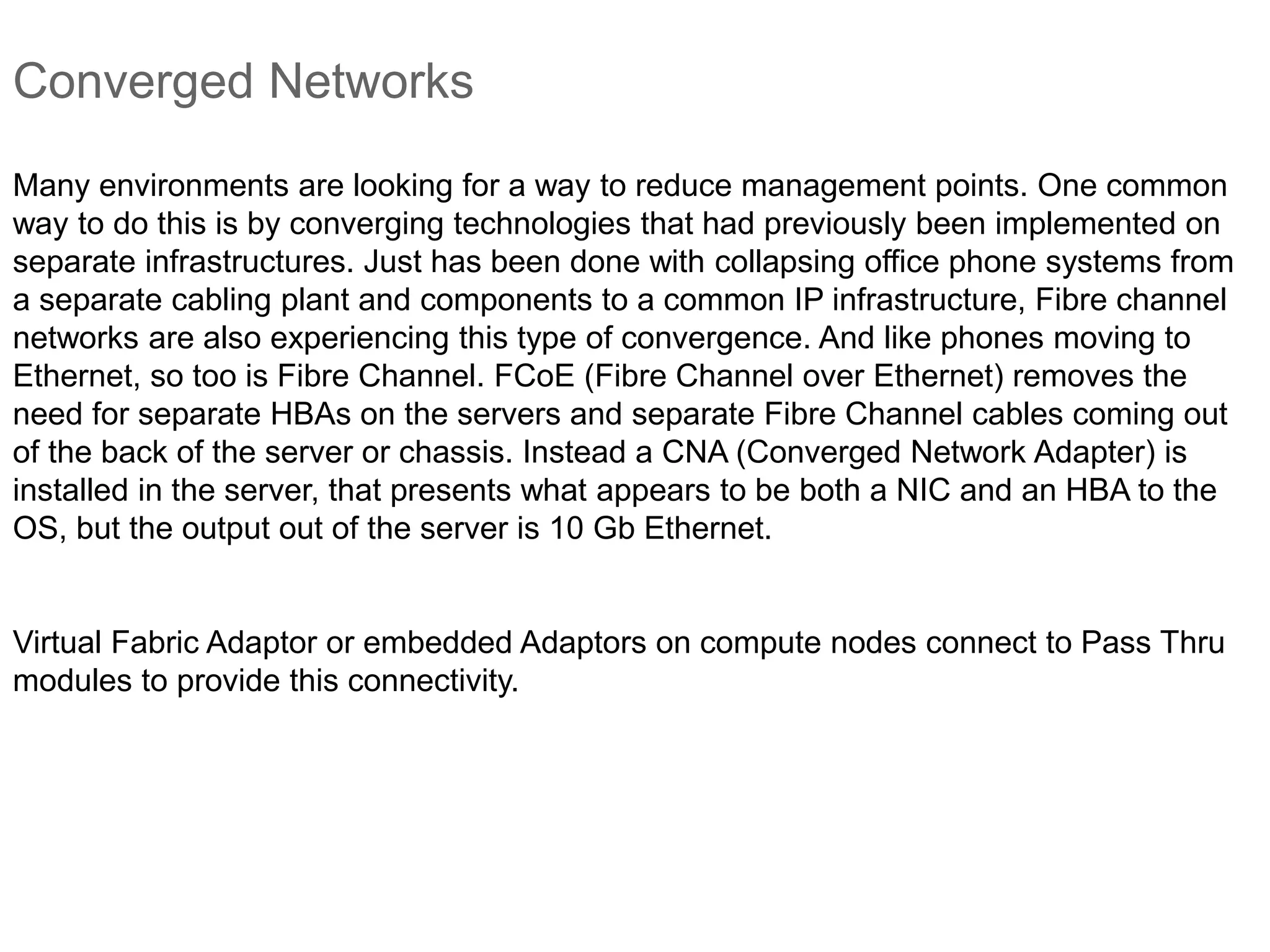 Converged Networks
Many environments are looking for a way to reduce management points. One common
way to do this is by converging technologies that had previously been implemented on
separate infrastructures. Just has been done with collapsing office phone systems from
a separate cabling plant and components to a common IP infrastructure, Fibre channel
networks are also experiencing this type of convergence. And like phones moving to
Ethernet, so too is Fibre Channel. FCoE (Fibre Channel over Ethernet) removes the
need for separate HBAs on the servers and separate Fibre Channel cables coming out
of the back of the server or chassis. Instead a CNA (Converged Network Adapter) is
installed in the server, that presents what appears to be both a NIC and an HBA to the
OS, but the output out of the server is 10 Gb Ethernet.
Virtual Fabric Adaptor or embedded Adaptors on compute nodes connect to Pass Thru
modules to provide this connectivity.
 