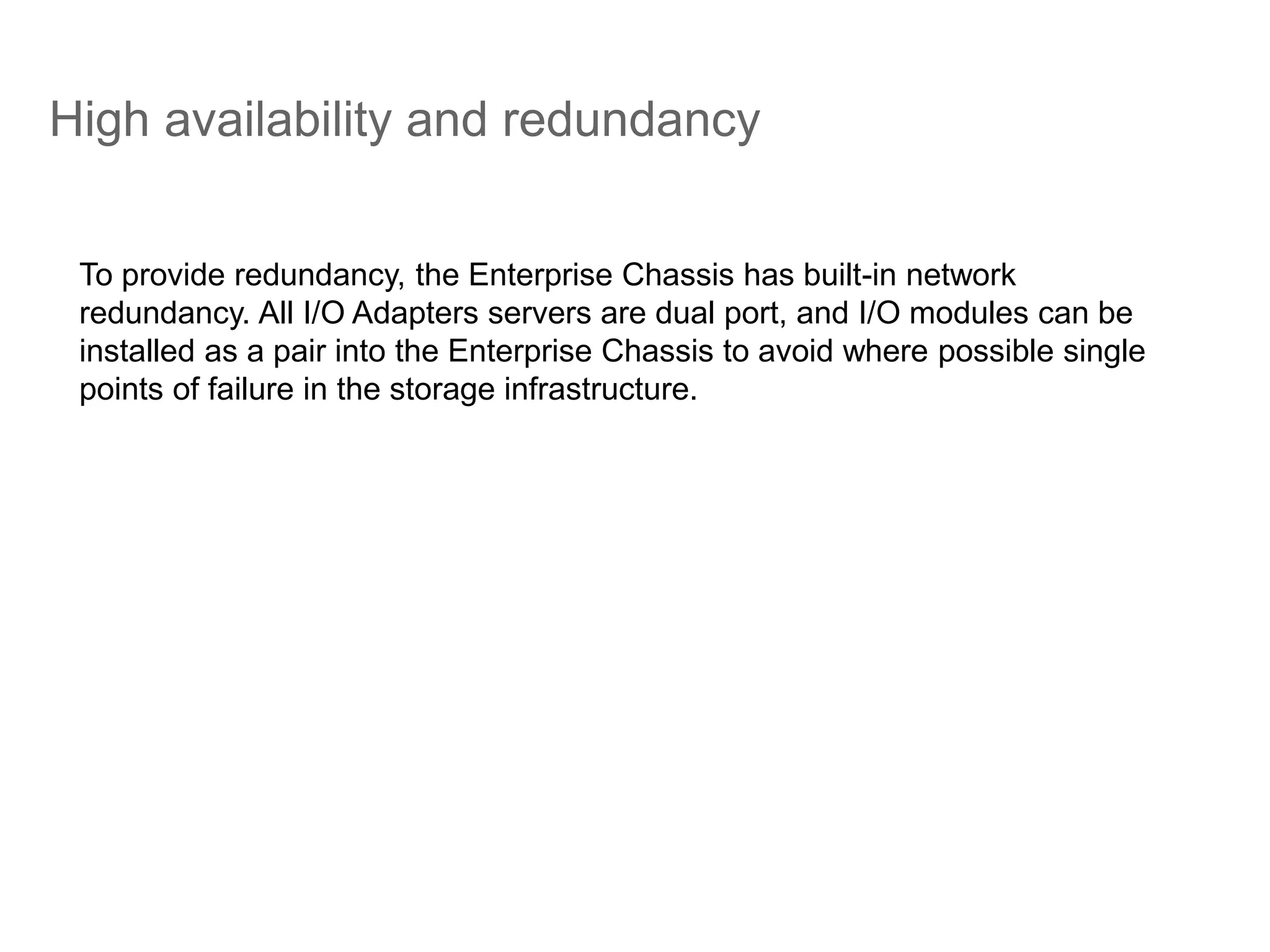 High availability and redundancy
To provide redundancy, the Enterprise Chassis has built-in network
redundancy. All I/O Adapters servers are dual port, and I/O modules can be
installed as a pair into the Enterprise Chassis to avoid where possible single
points of failure in the storage infrastructure.
 