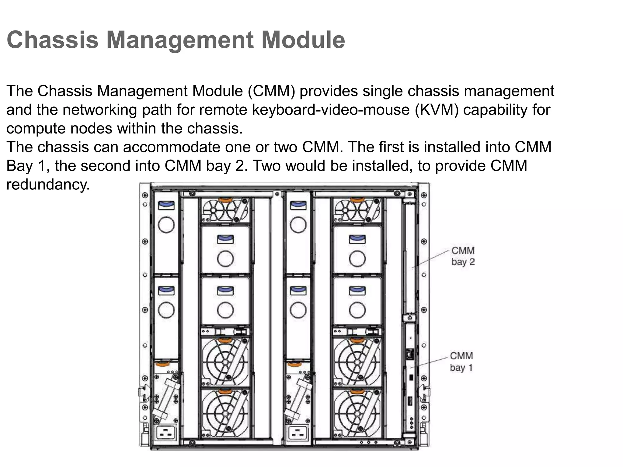 Chassis Management Module
The Chassis Management Module (CMM) provides single chassis management
and the networking path for remote keyboard-video-mouse (KVM) capability for
compute nodes within the chassis.
The chassis can accommodate one or two CMM. The first is installed into CMM
Bay 1, the second into CMM bay 2. Two would be installed, to provide CMM
redundancy.
 