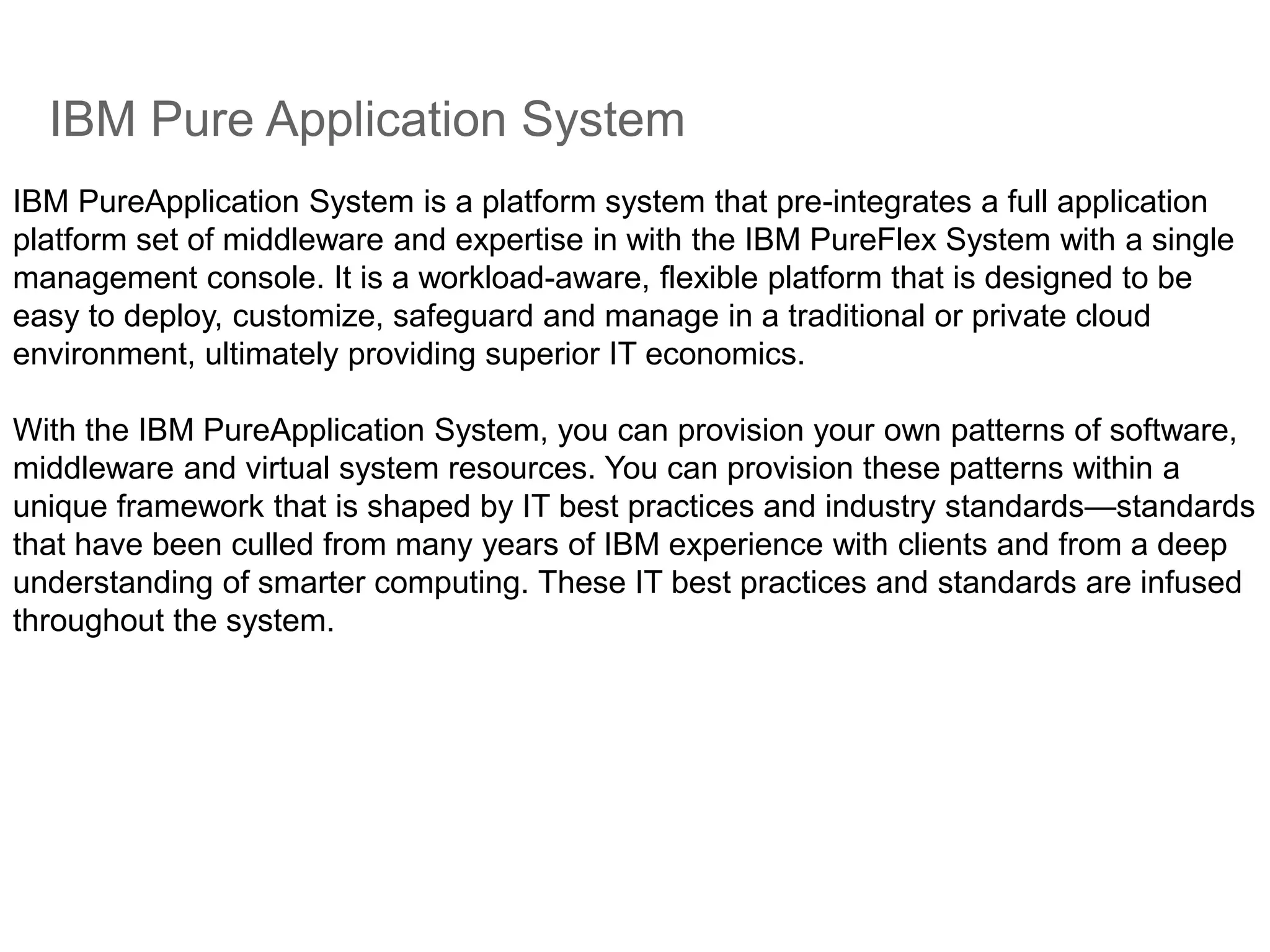 IBM Pure Application System
IBM PureApplication System is a platform system that pre-integrates a full application
platform set of middleware and expertise in with the IBM PureFlex System with a single
management console. It is a workload-aware, flexible platform that is designed to be
easy to deploy, customize, safeguard and manage in a traditional or private cloud
environment, ultimately providing superior IT economics.
With the IBM PureApplication System, you can provision your own patterns of software,
middleware and virtual system resources. You can provision these patterns within a
unique framework that is shaped by IT best practices and industry standards—standards
that have been culled from many years of IBM experience with clients and from a deep
understanding of smarter computing. These IT best practices and standards are infused
throughout the system.
 
