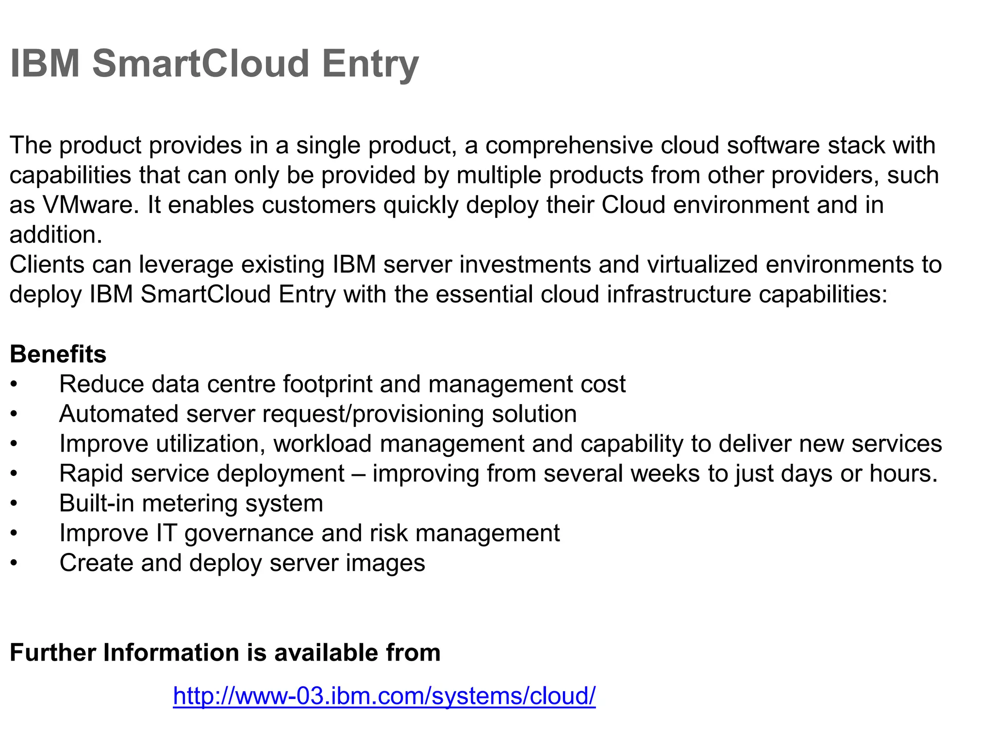 IBM SmartCloud Entry
Benefits
• Reduce data centre footprint and management cost
• Automated server request/provisioning solution
• Improve utilization, workload management and capability to deliver new services
• Rapid service deployment – improving from several weeks to just days or hours.
• Built-in metering system
• Improve IT governance and risk management
• Create and deploy server images
The product provides in a single product, a comprehensive cloud software stack with
capabilities that can only be provided by multiple products from other providers, such
as VMware. It enables customers quickly deploy their Cloud environment and in
addition.
Clients can leverage existing IBM server investments and virtualized environments to
deploy IBM SmartCloud Entry with the essential cloud infrastructure capabilities:
http://www-03.ibm.com/systems/cloud/
Further Information is available from
 