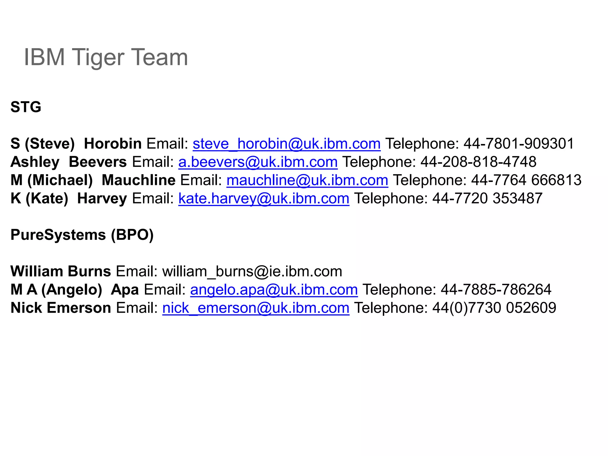 IBM Tiger Team
STG
S (Steve) Horobin Email: steve_horobin@uk.ibm.com Telephone: 44-7801-909301
Ashley Beevers Email: a.beevers@uk.ibm.com Telephone: 44-208-818-4748
M (Michael) Mauchline Email: mauchline@uk.ibm.com Telephone: 44-7764 666813
K (Kate) Harvey Email: kate.harvey@uk.ibm.com Telephone: 44-7720 353487
PureSystems (BPO)
William Burns Email: william_burns@ie.ibm.com
M A (Angelo) Apa Email: angelo.apa@uk.ibm.com Telephone: 44-7885-786264
Nick Emerson Email: nick_emerson@uk.ibm.com Telephone: 44(0)7730 052609
 