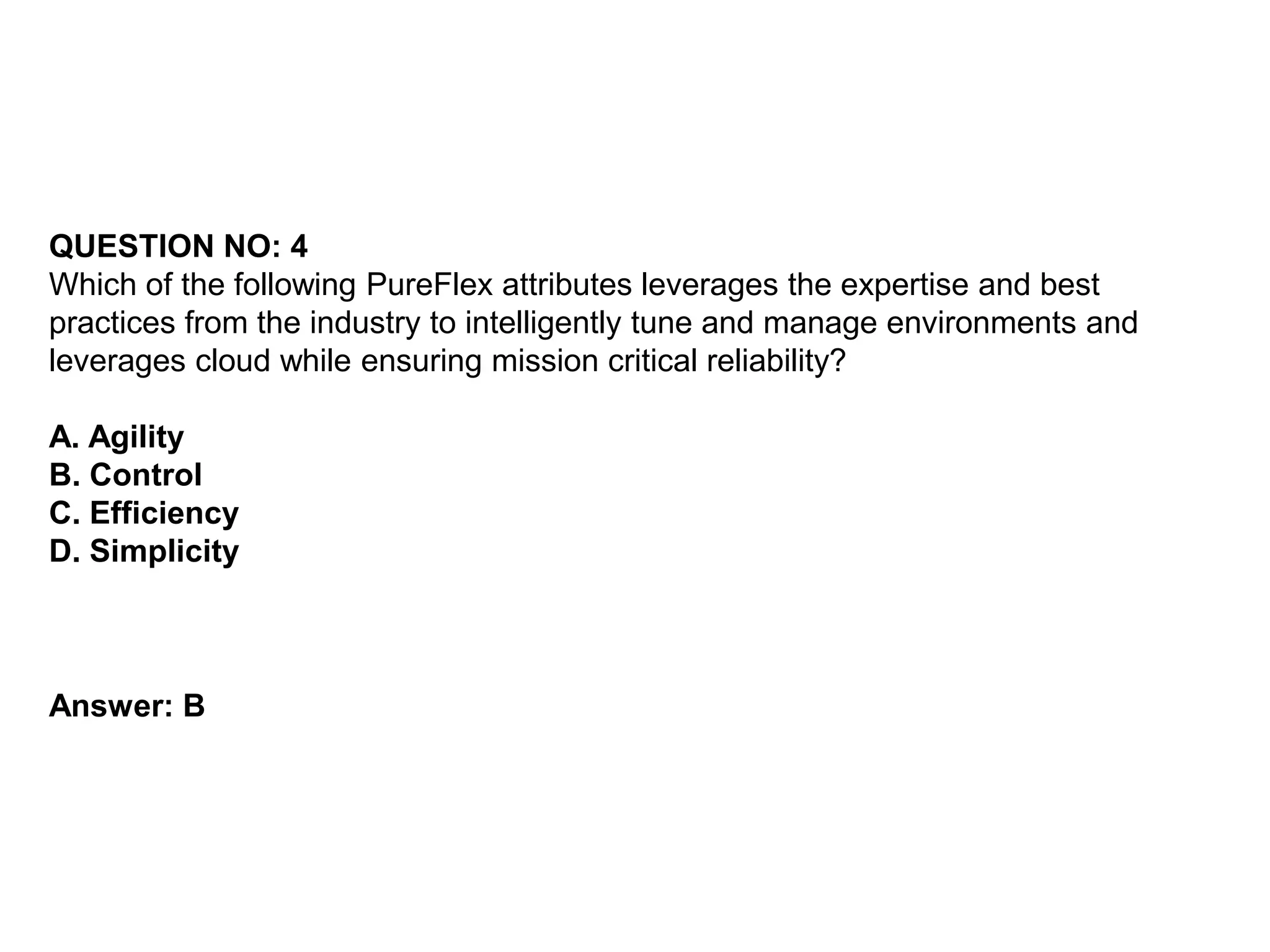 QUESTION NO: 4
Which of the following PureFlex attributes leverages the expertise and best
practices from the industry to intelligently tune and manage environments and
leverages cloud while ensuring mission critical reliability?
A. Agility
B. Control
C. Efficiency
D. Simplicity
Answer: B
 