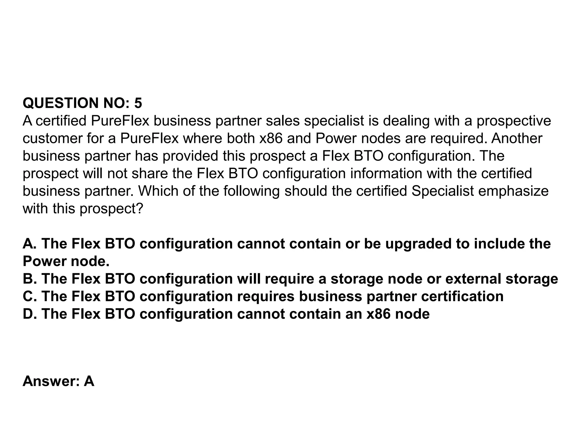 QUESTION NO: 5
A certified PureFlex business partner sales specialist is dealing with a prospective
customer for a PureFlex where both x86 and Power nodes are required. Another
business partner has provided this prospect a Flex BTO configuration. The
prospect will not share the Flex BTO configuration information with the certified
business partner. Which of the following should the certified Specialist emphasize
with this prospect?
A. The Flex BTO configuration cannot contain or be upgraded to include the
Power node.
B. The Flex BTO configuration will require a storage node or external storage
C. The Flex BTO configuration requires business partner certification
D. The Flex BTO configuration cannot contain an x86 node
Answer: A
 