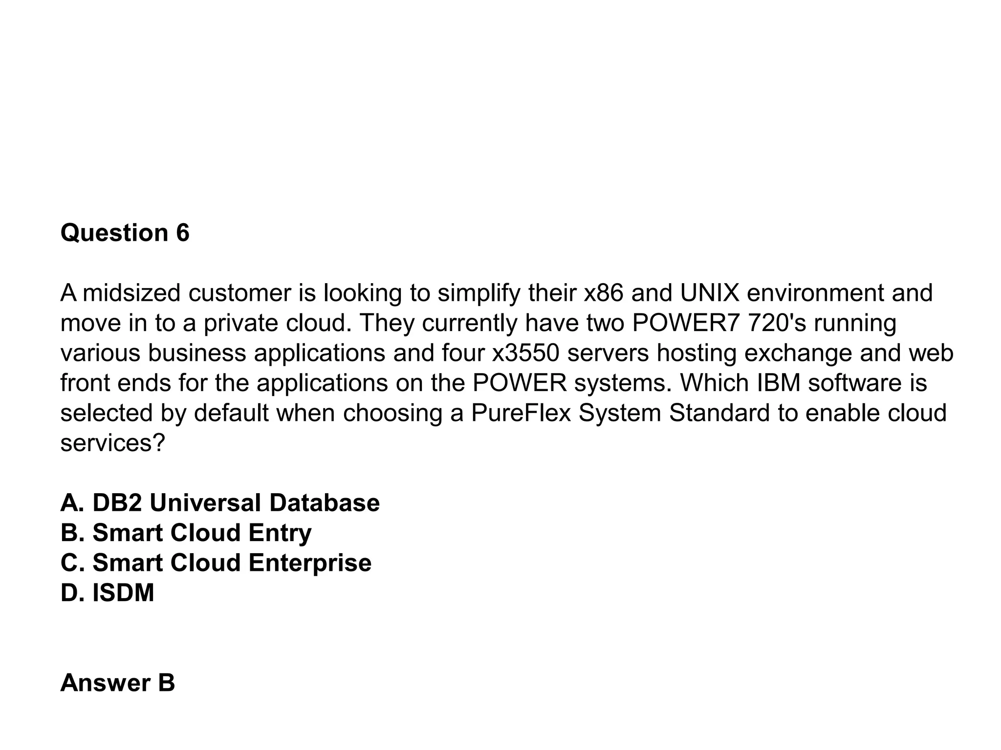 Question 6
A midsized customer is looking to simplify their x86 and UNIX environment and
move in to a private cloud. They currently have two POWER7 720's running
various business applications and four x3550 servers hosting exchange and web
front ends for the applications on the POWER systems. Which IBM software is
selected by default when choosing a PureFlex System Standard to enable cloud
services?
A. DB2 Universal Database
B. Smart Cloud Entry
C. Smart Cloud Enterprise
D. ISDM
Answer B
 