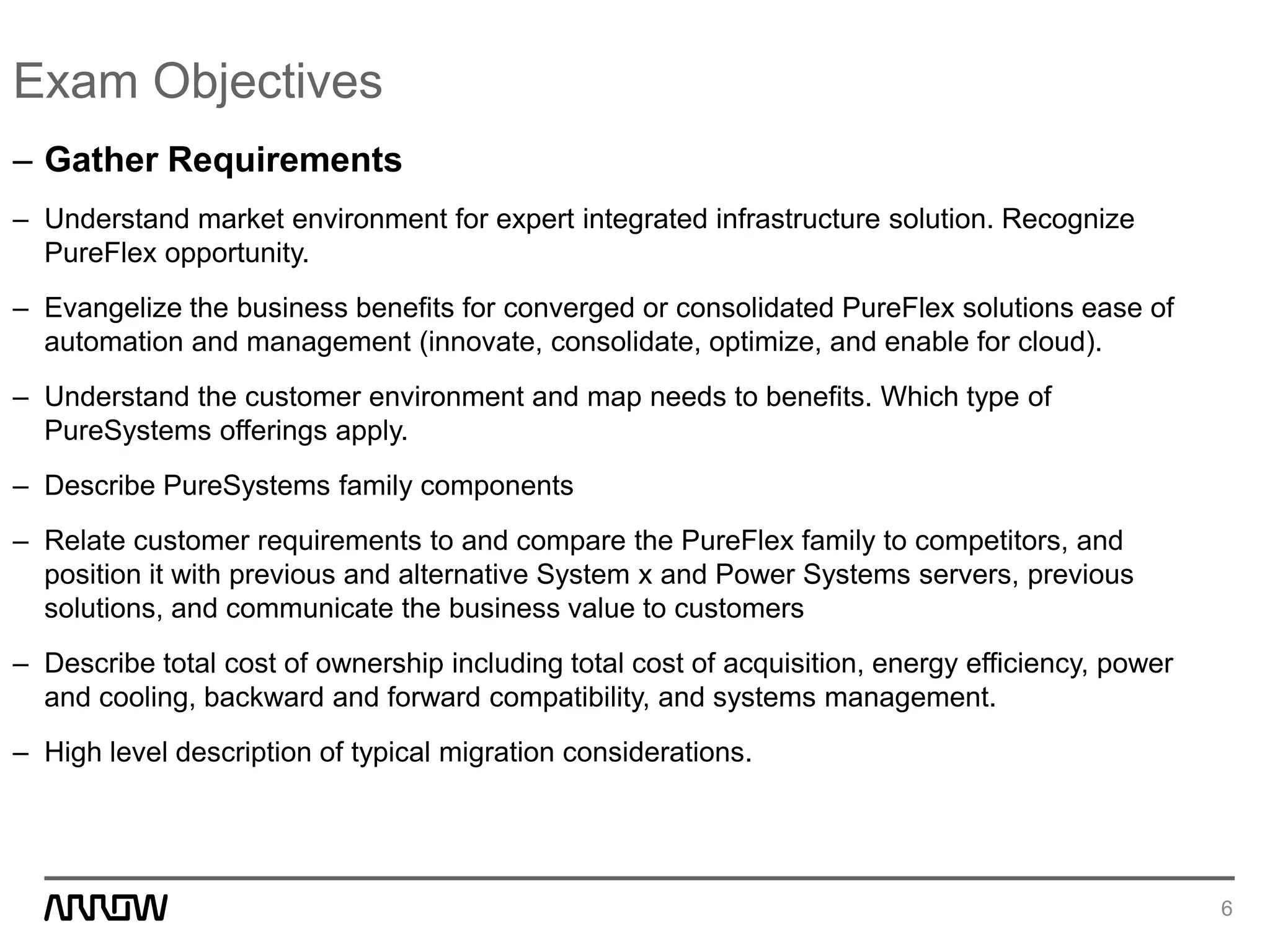 Exam Objectives
– Gather Requirements
– Understand market environment for expert integrated infrastructure solution. Recognize
PureFlex opportunity.
– Evangelize the business benefits for converged or consolidated PureFlex solutions ease of
automation and management (innovate, consolidate, optimize, and enable for cloud).
– Understand the customer environment and map needs to benefits. Which type of
PureSystems offerings apply.
– Describe PureSystems family components
– Relate customer requirements to and compare the PureFlex family to competitors, and
position it with previous and alternative System x and Power Systems servers, previous
solutions, and communicate the business value to customers
– Describe total cost of ownership including total cost of acquisition, energy efficiency, power
and cooling, backward and forward compatibility, and systems management.
– High level description of typical migration considerations.
6
 