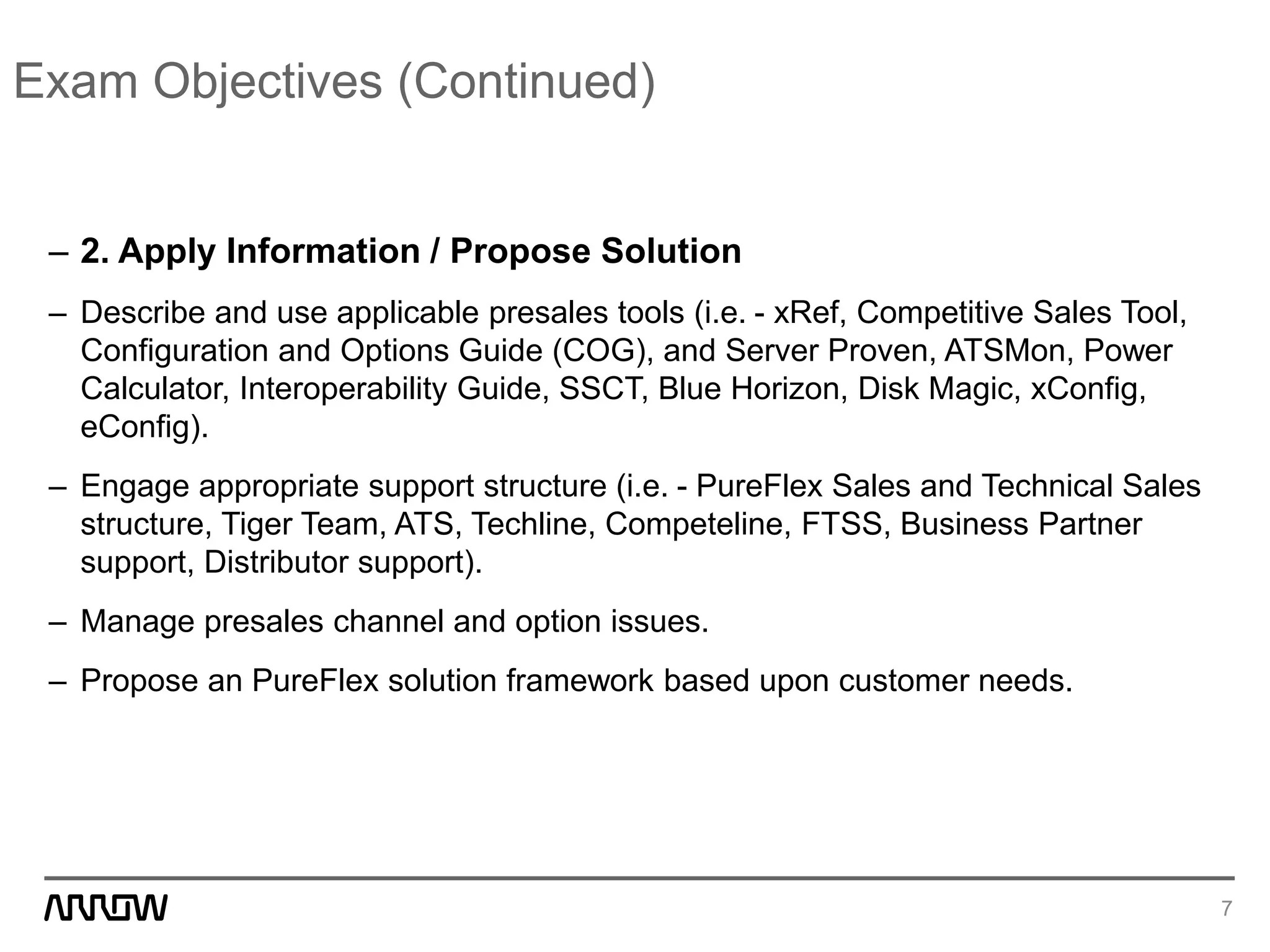 Exam Objectives (Continued)
– 2. Apply Information / Propose Solution
– Describe and use applicable presales tools (i.e. - xRef, Competitive Sales Tool,
Configuration and Options Guide (COG), and Server Proven, ATSMon, Power
Calculator, Interoperability Guide, SSCT, Blue Horizon, Disk Magic, xConfig,
eConfig).
– Engage appropriate support structure (i.e. - PureFlex Sales and Technical Sales
structure, Tiger Team, ATS, Techline, Competeline, FTSS, Business Partner
support, Distributor support).
– Manage presales channel and option issues.
– Propose an PureFlex solution framework based upon customer needs.
7
 