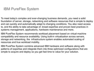 IBM PureFlex System
To meet today’s complex and ever-changing business demands, you need a solid
foundation of server, storage, networking and software resources that is simple to deploy
and can quickly and automatically adapt to changing conditions. You also need access
to, and the ability to take advantage of, broad expertise and proven best practices in
systems management, applications, hardware maintenance and more.
IBM PureFlex System recommends workload placement based on virtual machine
compatibility and resource availability. Using built-in virtualization across servers,
storage and networking, the infrastructure system enables automated scaling of
resources and true workload mobility.
IBM PureFlex System combine advanced IBM hardware and software along with
patterns of expertise and integrate them into three optimized configurations that are
simple to acquire and deploy so you get fast time to value for your solution.
 