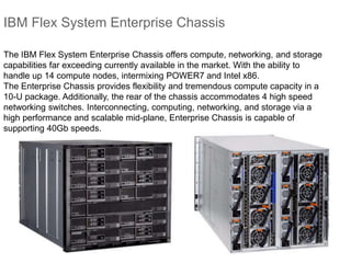 IBM Flex System Enterprise Chassis
The IBM Flex System Enterprise Chassis offers compute, networking, and storage
capabilities far exceeding currently available in the market. With the ability to
handle up 14 compute nodes, intermixing POWER7 and Intel x86.
The Enterprise Chassis provides flexibility and tremendous compute capacity in a
10-U package. Additionally, the rear of the chassis accommodates 4 high speed
networking switches. Interconnecting, computing, networking, and storage via a
high performance and scalable mid-plane, Enterprise Chassis is capable of
supporting 40Gb speeds.
 