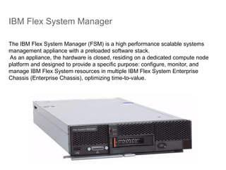 IBM Flex System Manager
The IBM Flex System Manager (FSM) is a high performance scalable systems
management appliance with a preloaded software stack.
As an appliance, the hardware is closed, residing on a dedicated compute node
platform and designed to provide a specific purpose: configure, monitor, and
manage IBM Flex System resources in multiple IBM Flex System Enterprise
Chassis (Enterprise Chassis), optimizing time-to-value.
 