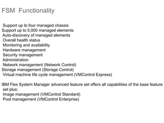 FSM Functionality
Support up to four managed chassis
Support up to 5,000 managed elements
Auto-discovery of managed elements
Overall health status
Monitoring and availability
Hardware management
Security management
Administration
Network management (Network Control)
Storage management (Storage Control)
Virtual machine life cycle management (VMControl Express)
IBM Flex System Manager advanced feature set offers all capabilities of the base feature
set plus:
Image management (VMControl Standard)
Pool management (VMControl Enterprise)
 