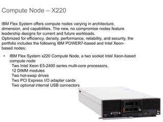 Compute Node – X220
• IBM Flex System x220 Compute Node, a two socket Intel Xeon-based
compute node
Two Intel Xeon E5-2400 series multi-core processors,
12 DIMM modules
Two hot-swap drives
Two PCI Express I/O adapter cards
Two optional internal USB connectors
IBM Flex System offers compute nodes varying in architecture,
dimension, and capabilities. The new, no compromise nodes feature
leadership designs for current and future workloads.
Optimized for efficiency, density, performance, reliability, and security, the
portfolio includes the following IBM POWER7-based and Intel Xeon-
based nodes:
 
