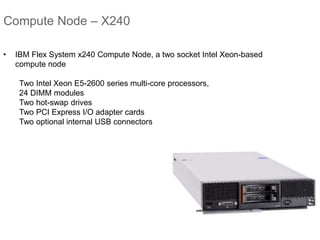 Compute Node – X240
• IBM Flex System x240 Compute Node, a two socket Intel Xeon-based
compute node
Two Intel Xeon E5-2600 series multi-core processors,
24 DIMM modules
Two hot-swap drives
Two PCI Express I/O adapter cards
Two optional internal USB connectors
 