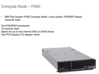Compute Node – P260
• IBM Flex System P260 Compute Node, a two socket POWER7-based
compute node
Two POWER7 processors
16 memory slots
Option for up to two internal SAS or SATA drives
Two PCI Express I/O adapter cards
 