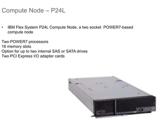 Compute Node – P24L
• IBM Flex System P24L Compute Node, a two socket POWER7-based
compute node
Two POWER7 processors
16 memory slots
Option for up to two internal SAS or SATA drives
Two PCI Express I/O adapter cards
 