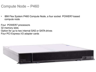 Compute Node – P460
• IBM Flex System P460 Compute Node, a four socket POWER7-based
compute node
Four POWER7 processors
32 memory slots
Option for up to two internal SAS or SATA drives
Four PCI Express I/O adapter cards
 