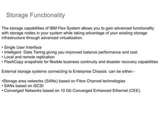 Storage Functionality
The storage capabilities of IBM Flex System allows you to gain advanced functionality
with storage nodes in your system while taking advantage of your existing storage
infrastructure through advanced virtualization.
• Single User Interface
• Intelligent Data Tiering giving you improved balance performance and cost
• Local and remote replication
• FlashCopy snapshots for flexible business continuity and disaster recovery capabilities
External storage systems connecting to Enterprise Chassis can be either:-
•Storage area networks (SANs) based on Fibre Channel technologies
• SANs based on iSCSI
• Converged Networks based on 10 Gb Converged Enhanced Ethernet (CEE).
 