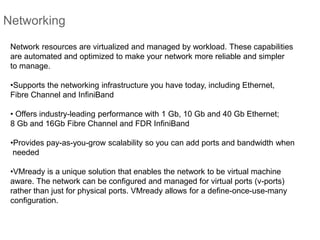 Networking
Network resources are virtualized and managed by workload. These capabilities
are automated and optimized to make your network more reliable and simpler
to manage.
•Supports the networking infrastructure you have today, including Ethernet,
Fibre Channel and InfiniBand
• Offers industry-leading performance with 1 Gb, 10 Gb and 40 Gb Ethernet;
8 Gb and 16Gb Fibre Channel and FDR InfiniBand
•Provides pay-as-you-grow scalability so you can add ports and bandwidth when
needed
•VMready is a unique solution that enables the network to be virtual machine
aware. The network can be configured and managed for virtual ports (v-ports)
rather than just for physical ports. VMready allows for a define-once-use-many
configuration.
 