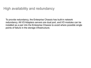 High availability and redundancy
To provide redundancy, the Enterprise Chassis has built-in network
redundancy. All I/O Adapters servers are dual port, and I/O modules can be
installed as a pair into the Enterprise Chassis to avoid where possible single
points of failure in the storage infrastructure.
 