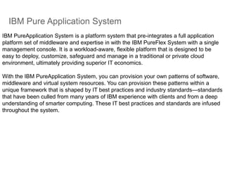 IBM Pure Application System
IBM PureApplication System is a platform system that pre-integrates a full application
platform set of middleware and expertise in with the IBM PureFlex System with a single
management console. It is a workload-aware, flexible platform that is designed to be
easy to deploy, customize, safeguard and manage in a traditional or private cloud
environment, ultimately providing superior IT economics.
With the IBM PureApplication System, you can provision your own patterns of software,
middleware and virtual system resources. You can provision these patterns within a
unique framework that is shaped by IT best practices and industry standards—standards
that have been culled from many years of IBM experience with clients and from a deep
understanding of smarter computing. These IT best practices and standards are infused
throughout the system.
 