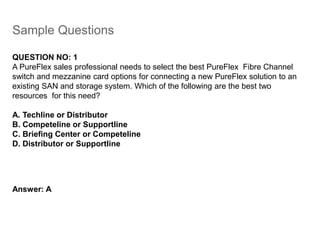Sample Questions
QUESTION NO: 1
A PureFlex sales professional needs to select the best PureFlex Fibre Channel
switch and mezzanine card options for connecting a new PureFlex solution to an
existing SAN and storage system. Which of the following are the best two
resources for this need?
A. Techline or Distributor
B. Competeline or Supportline
C. Briefing Center or Competeline
D. Distributor or Supportline
Answer: A
 