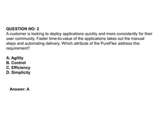 QUESTION NO: 2
A customer is looking to deploy applications quickly and more consistently for their
user community. Faster time-to-value of the applications takes out the manual
steps and automating delivery. Which attribute of the PureFlex address this
requirement?
A. Agility
B. Control
C. Efficiency
D. Simplicity
Answer: A
 