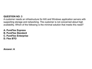 QUESTION NO: 3
A customer needs an infrastructure for AIX and Windows application servers with
supporting storage and networking. The customer is not concerned about high
availability. Which of the following is the minimal solution that meets this need?
A. PureFlex Express
B. PureFlex Standard
C. PureFlex Enterprise
D. Flex BTO
Answer: A
 