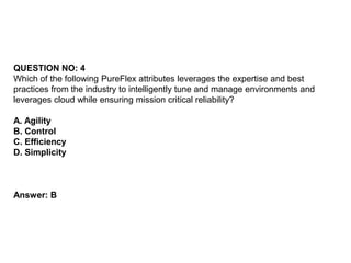 QUESTION NO: 4
Which of the following PureFlex attributes leverages the expertise and best
practices from the industry to intelligently tune and manage environments and
leverages cloud while ensuring mission critical reliability?
A. Agility
B. Control
C. Efficiency
D. Simplicity
Answer: B
 