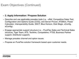 Exam Objectives (Continued)
– 2. Apply Information / Propose Solution
– Describe and use applicable presales tools (i.e. - xRef, Competitive Sales Tool,
Configuration and Options Guide (COG), and Server Proven, ATSMon, Power
Calculator, Interoperability Guide, SSCT, Blue Horizon, Disk Magic, xConfig,
eConfig).
– Engage appropriate support structure (i.e. - PureFlex Sales and Technical Sales
structure, Tiger Team, ATS, Techline, Competeline, FTSS, Business Partner
support, Distributor support).
– Manage presales channel and option issues.
– Propose an PureFlex solution framework based upon customer needs.
7
 
