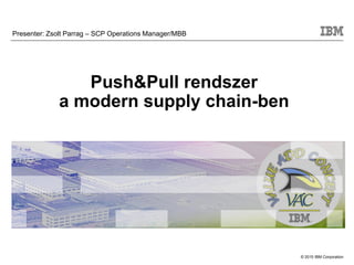 © 2015 IBM Corporation
Push&Pull rendszer
a modern supply chain-ben
Presenter: Zsolt Parrag – SCP Operations Manager/MBB
 