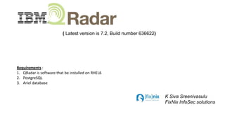 ( Latest version is 7.2, Build number 636622)

Requirements :
1. QRadar is software that be installed on RHEL6
2. PostgreSQL
3. Ariel database

K Siva Sreenivasulu
FixNix InfoSec solutions

 
