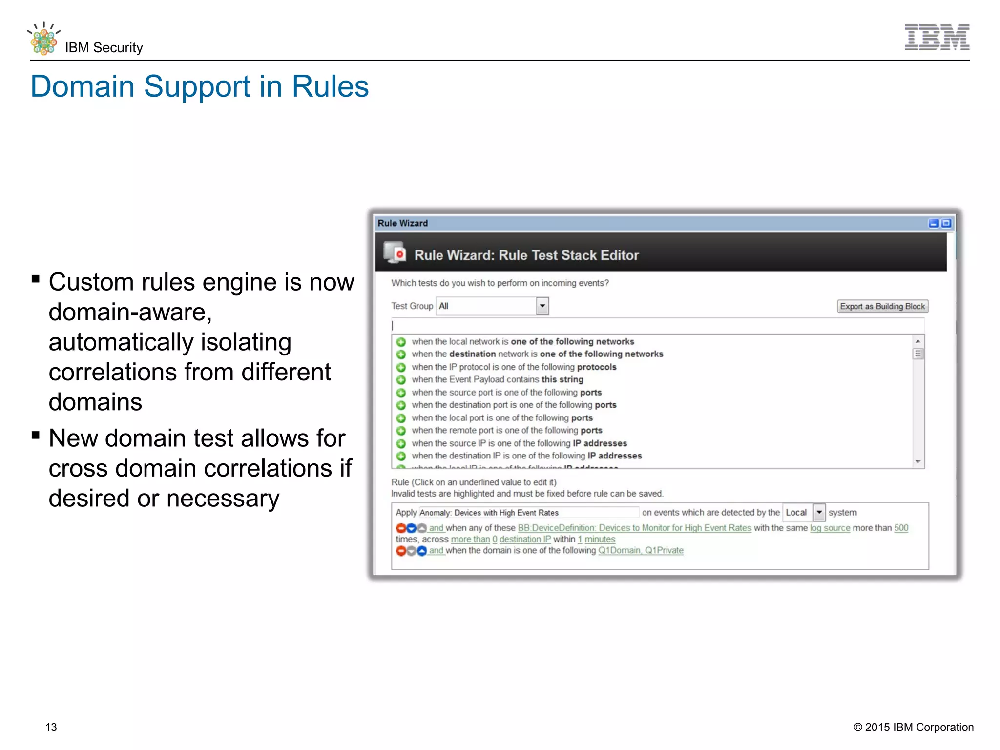 © 2015 IBM Corporation
IBM Security
13
Domain Support in Rules
 Custom rules engine is now
domain-aware,
automatically isolating
correlations from different
domains
 New domain test allows for
cross domain correlations if
desired or necessary
 