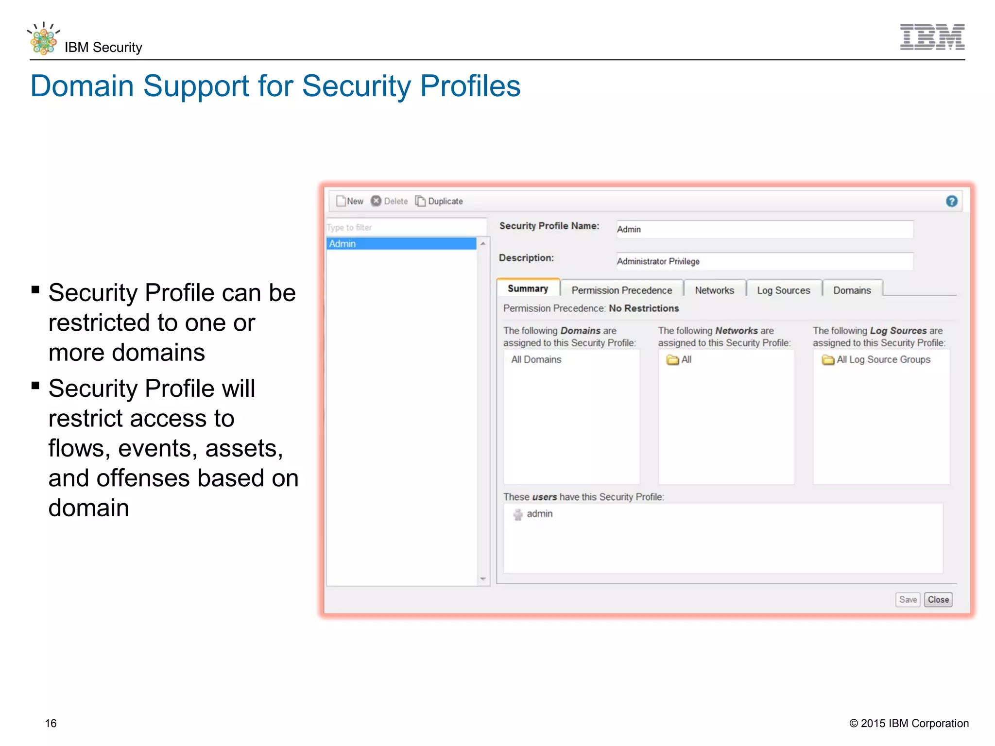 © 2015 IBM Corporation
IBM Security
16
Domain Support for Security Profiles
 Security Profile can be
restricted to one or
more domains
 Security Profile will
restrict access to
flows, events, assets,
and offenses based on
domain
 